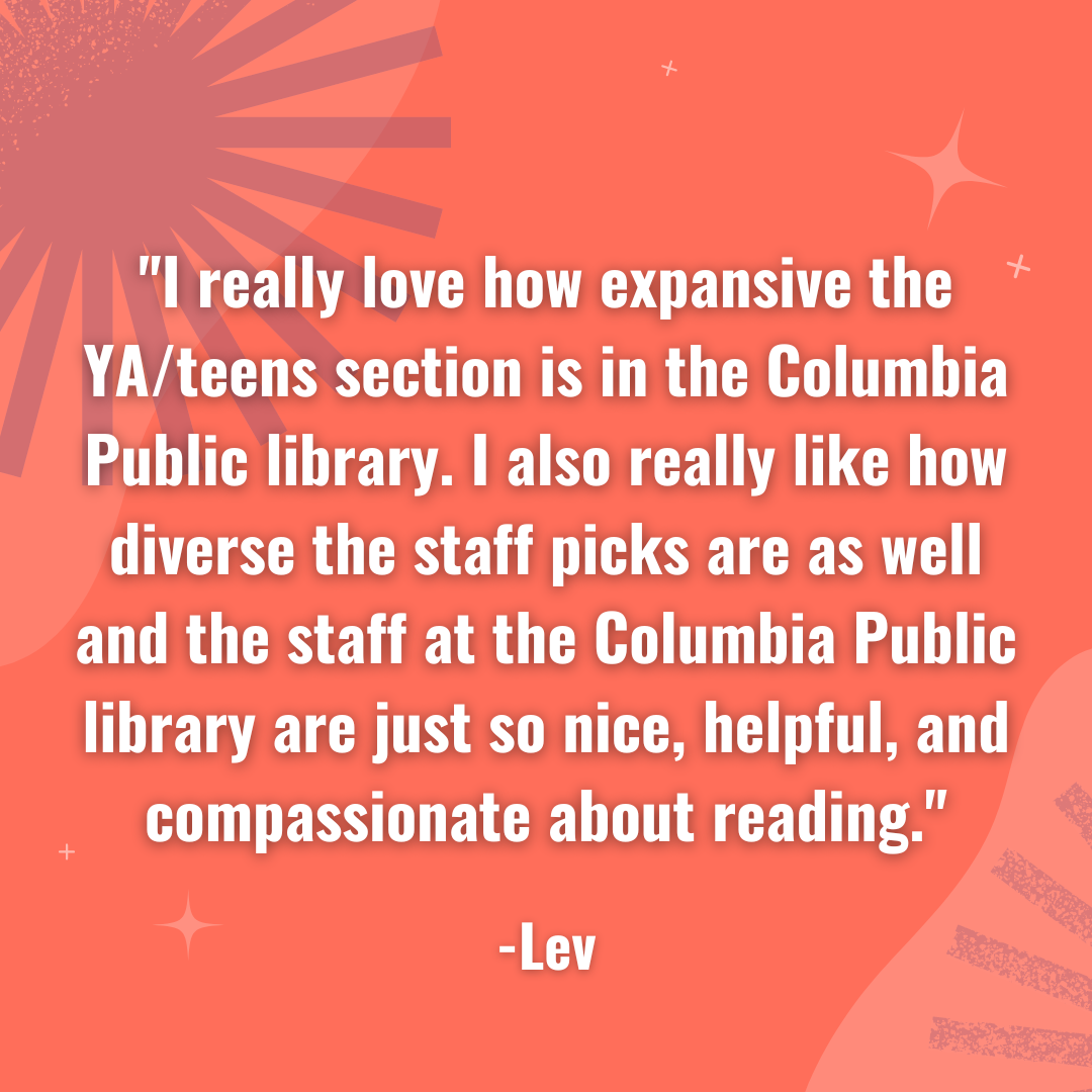 I really love how expansive the YA/teens section is in the Columbia Public library. I also really like how diverse the staff pics are as well and the staff at the Columbia Public library are just so nice, helpful, and compassionate about reading. -Lev