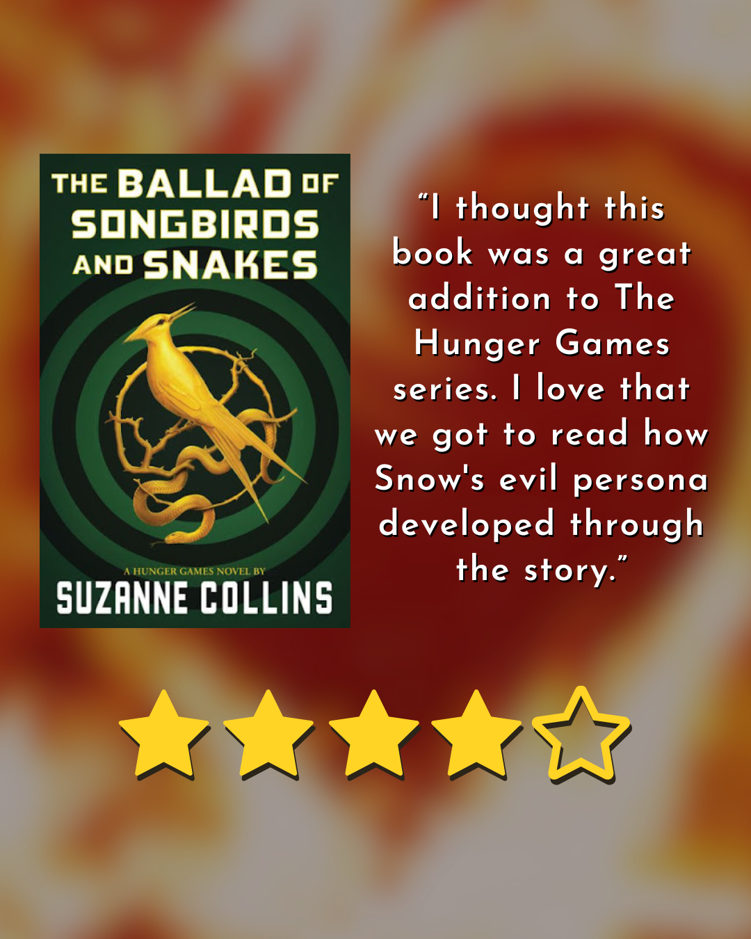 book cover for the ballad of songbirds and snakes by suzanne collins 4/5 stars “I thought this book was a great addition to The Hunger Games series. I love that we got to read how Snow's evil persona developed through the story.”