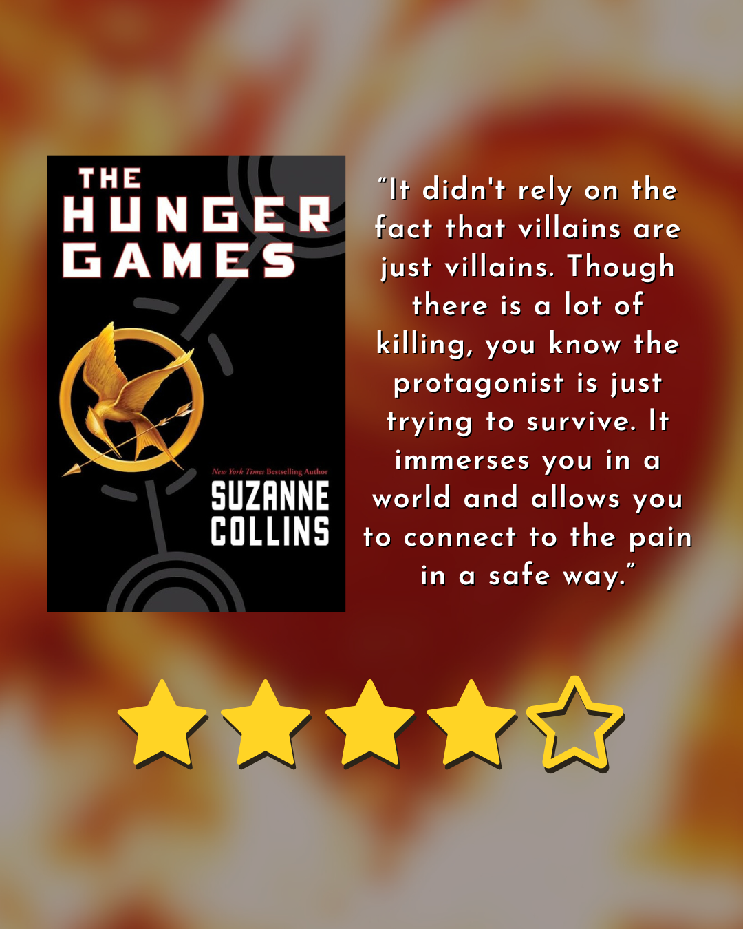 book cover for the hunger games by suzanne collins 4/5 stars “It didn't rely on the fact that villains are just villains. Though there is a lot of killing, you know the protagonist is just trying to survive. It immerses you in a world and allows you to connect to the pain in a safe way.”